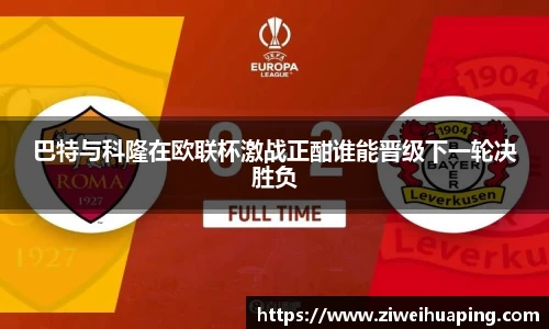 巴特与科隆在欧联杯激战正酣谁能晋级下一轮决胜负